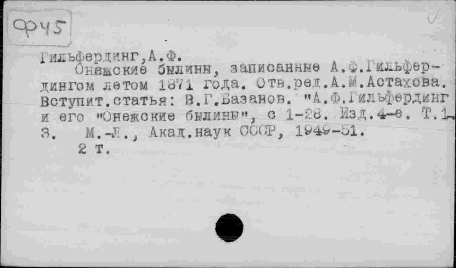 ﻿Гильфердинг,А.Ф.	4~
Онежские былины, записанные А.^.Іильфер-дингом летом 1871 года. отв.ред.A.іи.Астахова. Вступит, статья : В.Г.Базанов. "А.Ф.і илъфердинг и его "Онежские былины", с 1-28. Язд.^-е. Т.1 3.	М.-Л., Акад.наук СООР, IV^v-ol.
2 Т.